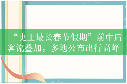 “史上最长春节假期”前中后客流叠加，多地公布出行高峰日