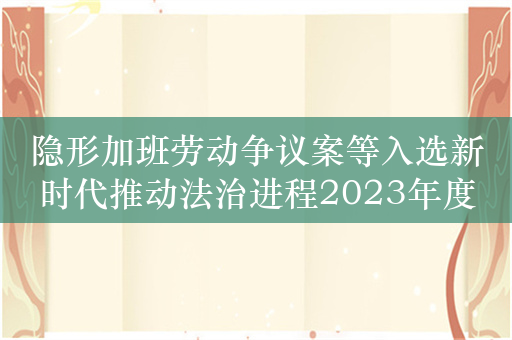 隐形加班劳动争议案等入选新时代推动法治进程2023年度十大案件