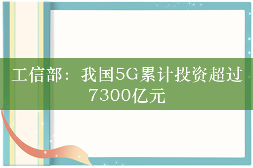 工信部：我国5G累计投资超过7300亿元