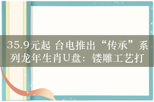 35.9元起 台电推出“传承”系列龙年生肖U盘：镂雕工艺打造