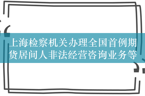 上海检察机关办理全国首例期货居间人非法经营咨询业务等新型案件