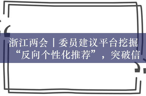 浙江两会丨委员建议平台挖掘“反向个性化推荐”，突破信息茧房