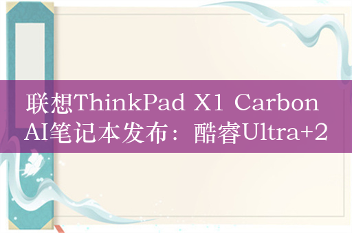 联想ThinkPad X1 Carbon AI笔记本发布：酷睿Ultra+2.8K OLED屏