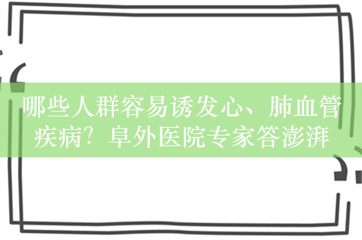 哪些人群容易诱发心、肺血管疾病？阜外医院专家答澎湃