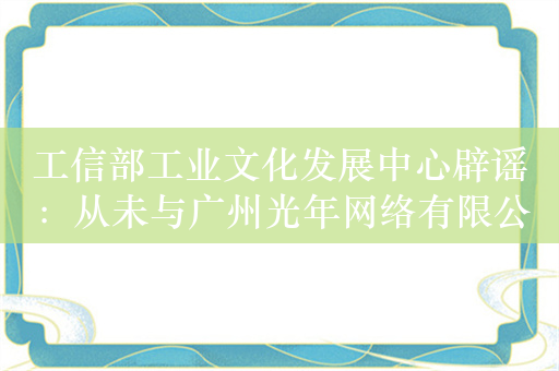 工信部工业文化发展中心辟谣：从未与广州光年网络有限公司以任何形式开展合作