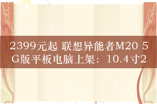 2399元起 联想异能者M20 5G版平板电脑上架：10.4寸2K屏