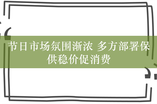 节日市场氛围渐浓 多方部署保供稳价促消费