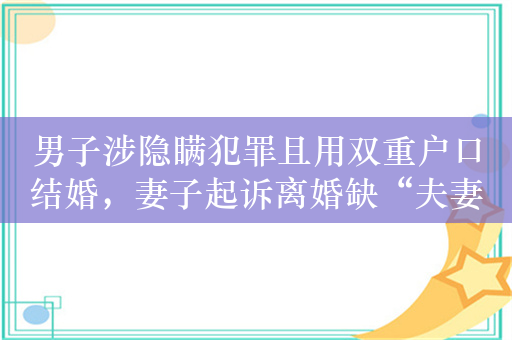 男子涉隐瞒犯罪且用双重户口结婚，妻子起诉离婚缺“夫妻感情破裂证据”遭驳