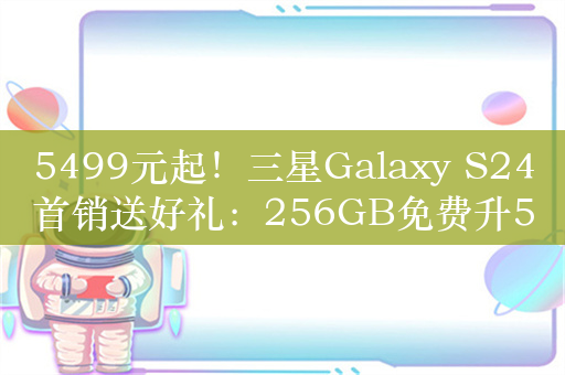 5499元起！三星Galaxy S24首销送好礼：256GB免费升512GB