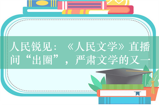 人民锐见：《人民文学》直播间“出圈”，严肃文学的又一次机会？