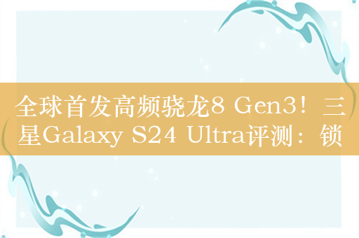 全球首发高频骁龙8 Gen3！三星Galaxy S24 Ultra评测：锁定年度旗舰霸主宝座