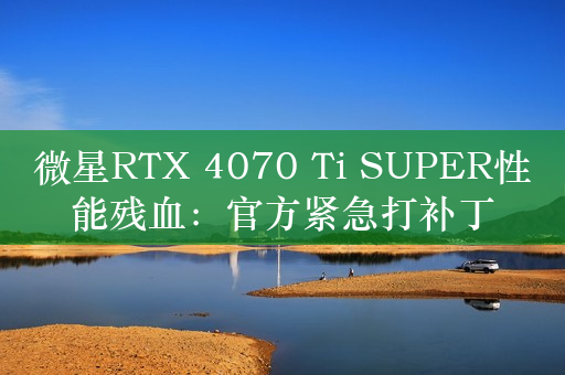 微星RTX 4070 Ti SUPER性能残血：官方紧急打补丁