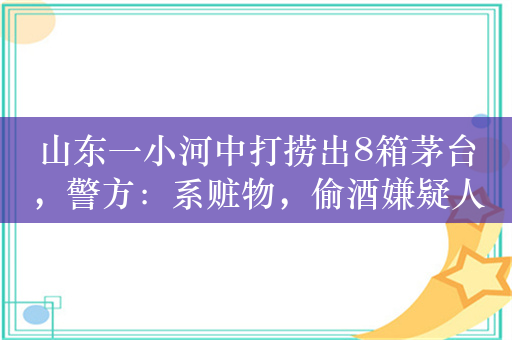 山东一小河中打捞出8箱茅台，警方：系赃物，偷酒嫌疑人已找到