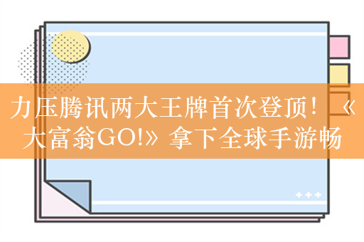 力压腾讯两大王牌首次登顶！《大富翁GO!》拿下全球手游畅销榜冠军