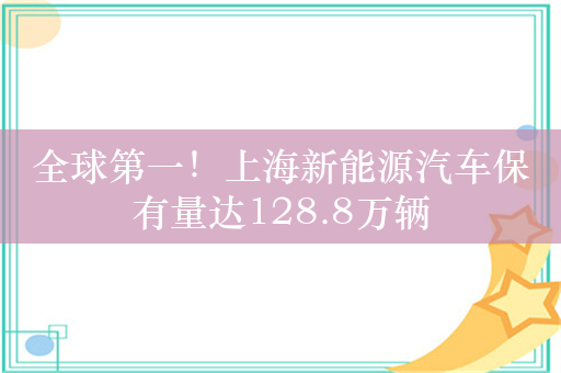 全球第一！上海新能源汽车保有量达128.8万辆