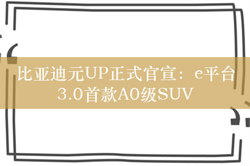 比亚迪元UP正式官宣：e平台3.0首款A0级SUV