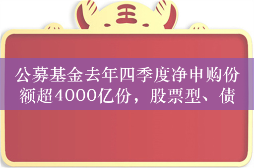 公募基金去年四季度净申购份额超4000亿份，股票型、债券型及QDII份额季内增长