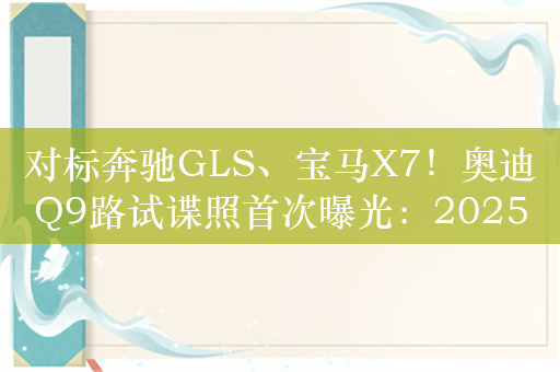 对标奔驰GLS、宝马X7！奥迪Q9路试谍照首次曝光：2025年有望发布