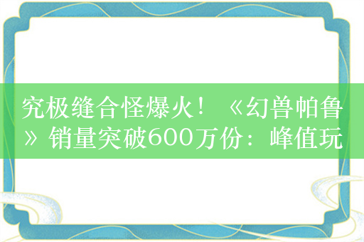 究极缝合怪爆火！《幻兽帕鲁》销量突破600万份：峰值玩家170万