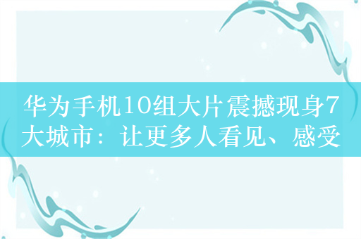 华为手机10组大片震撼现身7大城市：让更多人看见、感受、传递影像力量