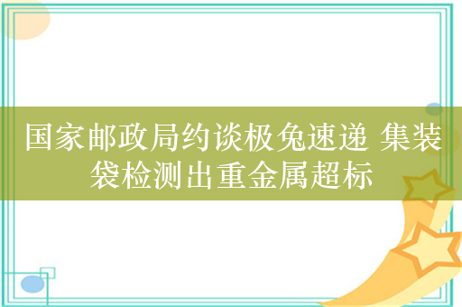 国家邮政局约谈极兔速递 集装袋检测出重金属超标