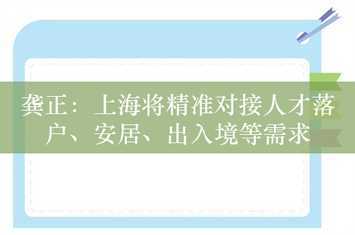 龚正：上海将精准对接人才落户、安居、出入境等需求