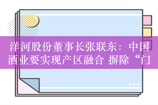 洋河股份董事长张联东：中国酒业要实现产区融合 摒除“门户之见”、破除“地域界限”