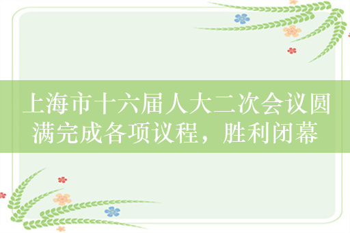 上海市十六届人大二次会议圆满完成各项议程，胜利闭幕