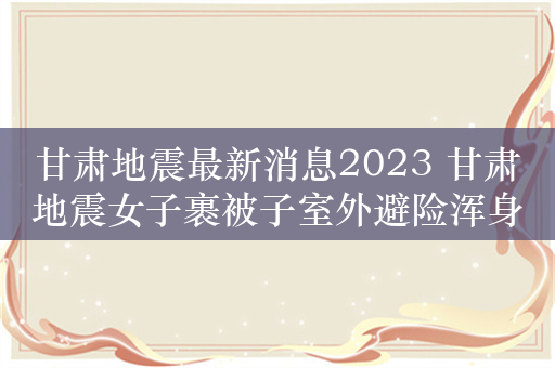 甘肃地震最新消息2023 甘肃地震女子裹被子室外避险浑身发抖