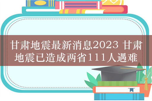 甘肃地震最新消息2023 甘肃地震已造成两省111人遇难