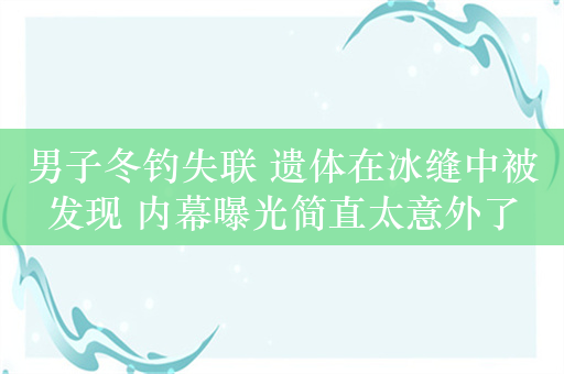 男子冬钓失联 遗体在冰缝中被发现 内幕曝光简直太意外了