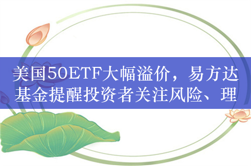 美国50ETF大幅溢价，易方达基金提醒投资者关注风险、理性投资