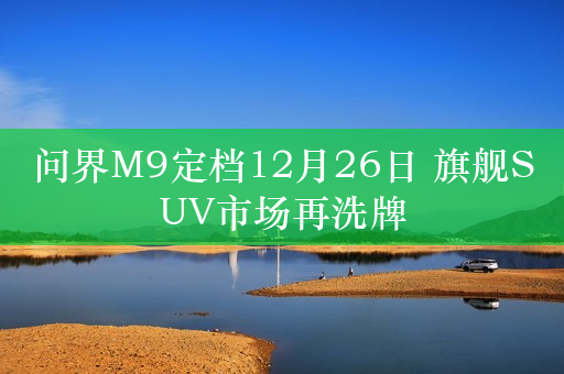 问界M9定档12月26日 旗舰SUV市场再洗牌