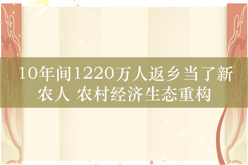 10年间1220万人返乡当了新农人 农村经济生态重构