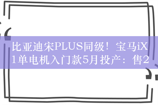 比亚迪宋PLUS同级！宝马iX1单电机入门款5月投产：售29.99万元