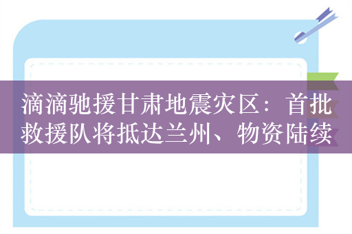 滴滴驰援甘肃地震灾区：首批救援队将抵达兰州、物资陆续运送