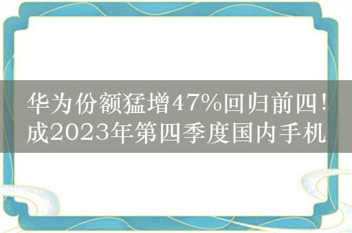 华为份额猛增47%回归前四！成2023年第四季度国内手机最大黑马：小米第五