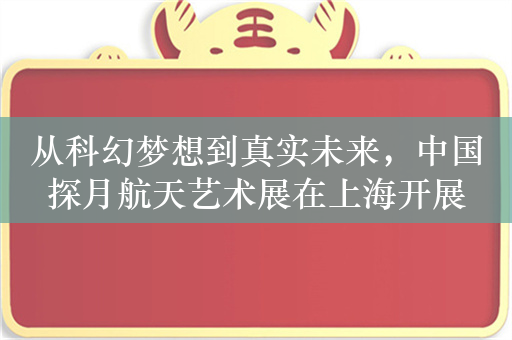 从科幻梦想到真实未来，中国探月航天艺术展在上海开展