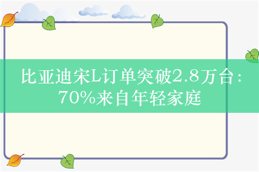 比亚迪宋L订单突破2.8万台：70%来自年轻家庭