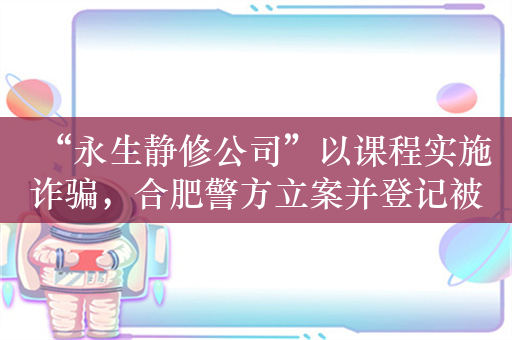 “永生静修公司”以课程实施诈骗，合肥警方立案并登记被害人