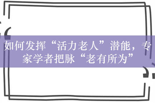 如何发挥“活力老人”潜能，专家学者把脉“老有所为”