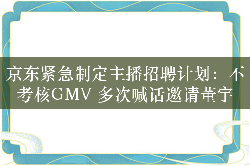 京东紧急制定主播招聘计划：不考核GMV 多次喊话邀请董宇辉