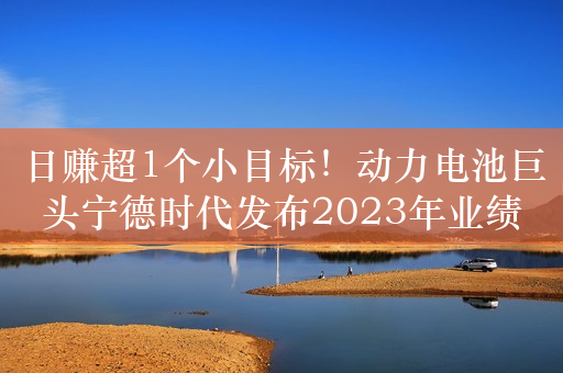 日赚超1个小目标！动力电池巨头宁德时代发布2023年业绩预告