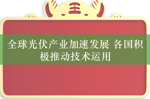 全球光伏产业加速发展 各国积极推动技术运用