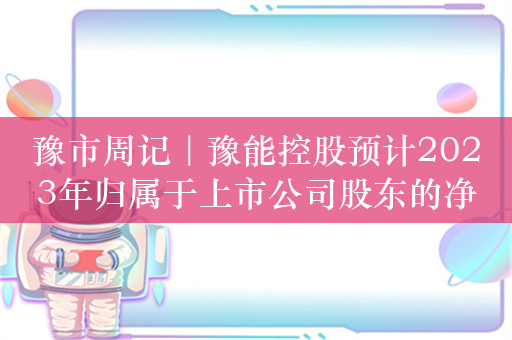 豫市周记｜豫能控股预计2023年归属于上市公司股东的净利润为亏损5亿元至6.5亿元；华兰疫苗及有关责任人被出具警示函