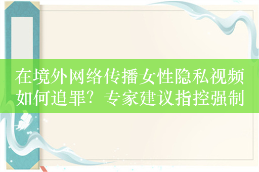 在境外网络传播女性隐私视频如何追罪？专家建议指控强制侮辱罪