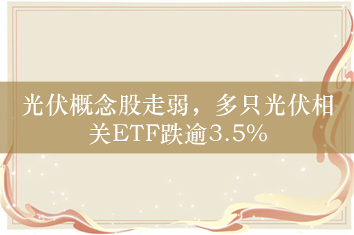 光伏概念股走弱，多只光伏相关ETF跌逾3.5%