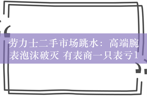 劳力士二手市场跳水：高端腕表泡沫破灭 有表商一只表亏150万