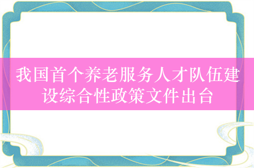 我国首个养老服务人才队伍建设综合性政策文件出台