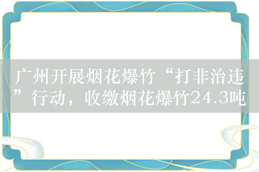 广州开展烟花爆竹“打非治违”行动，收缴烟花爆竹24.3吨